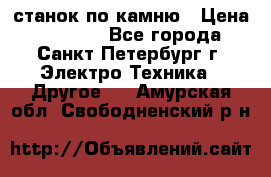 станок по камню › Цена ­ 29 000 - Все города, Санкт-Петербург г. Электро-Техника » Другое   . Амурская обл.,Свободненский р-н